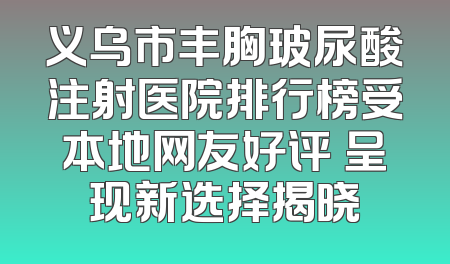 义乌市丰胸玻尿酸注射医院排行榜受本地网友好评 呈现新选择揭晓
