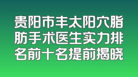贵阳市丰太阳穴脂肪手术医生实力排名前十名提前揭晓