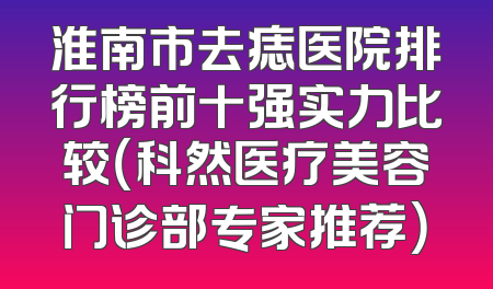 淮南市去痣医院排行榜前十强实力比较（科然医疗美容门诊部专家推荐）