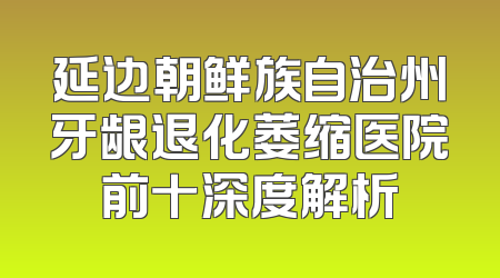 延边朝鲜族自治州牙龈退化萎缩医院前十深度解析