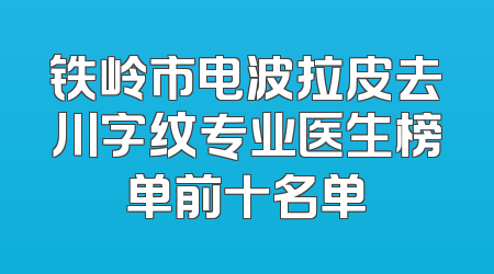 铁岭市电波拉皮去川字纹专业医生榜单前十名单
