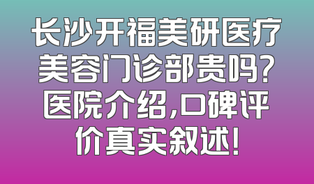 长沙开福美研医疗美容门诊部贵吗？医院介绍，口碑评价真实叙述！