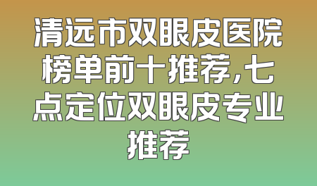 清远市双眼皮医院榜单前十推荐，七点定位双眼皮专业推荐