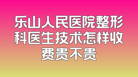 乐山人民医院整形科医生技术怎样收费贵不贵