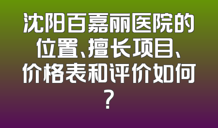 沈阳百嘉丽医院的位置、擅长项目、价格表和评价如何？