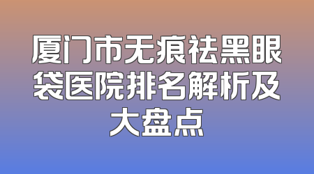 厦门市无痕祛黑眼袋医院排名解析及大盘点