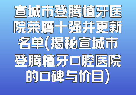 宣城市登腾植牙医院荣膺十强并更新名单（揭秘宣城市登腾植牙口腔医院的口碑与价目）