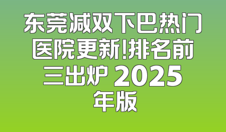 东莞减双下巴热门医院更新！排名前三出炉 2025 年版