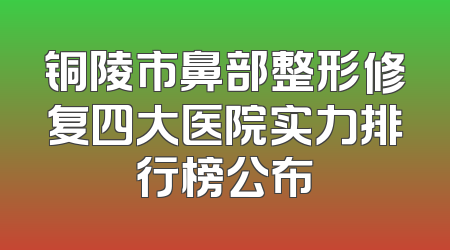 铜陵市鼻部整形修复四大医院实力排行榜公布