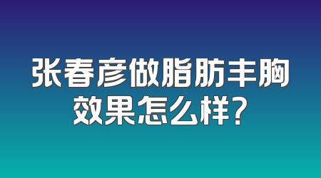 张春彦做脂肪丰胸效果怎么样？