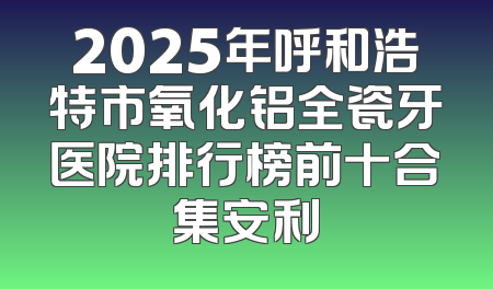 2025年呼和浩特市氧化铝全瓷牙医院排行榜前十合集安利