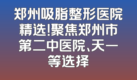 郑州吸脂整形医院精选！聚焦郑州市第二中医院、天一等选择