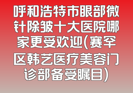 呼和浩特市眼部微针除皱十大医院哪家更受欢迎（赛罕区韩艺医疗美容门诊部备受瞩目）