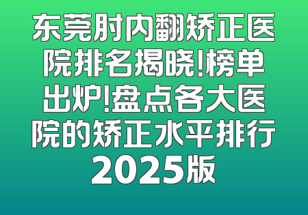 东莞肘内翻矫正医院排名揭晓！榜单出炉！盘点各大医院的矫正水平排行2025版