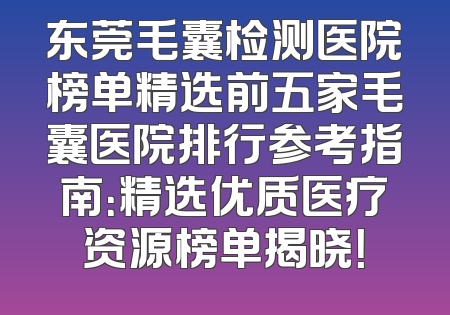 东莞毛囊检测医院榜单精选前五家毛囊医院排行参考指南：精选优质医疗资源榜单揭晓！