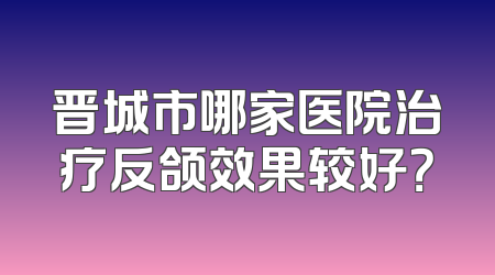 晋城市哪家医院治疗反颌效果较好？