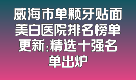 威海市单颗牙贴面美白医院排名榜单更新：精选十强名单出炉