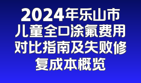 2024年乐山市儿童全口涂氟费用对比指南及失败修复成本概览