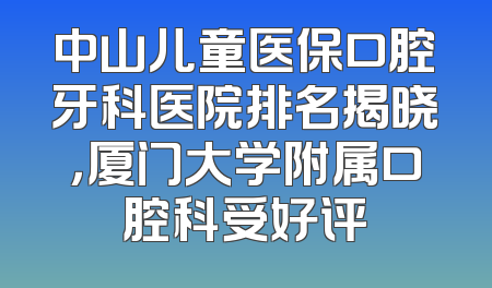 中山儿童医保口腔牙科医院排名揭晓，厦门大学附属口腔科受好评