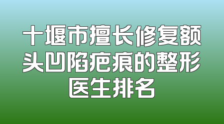 十堰市擅长修复额头凹陷疤痕的整形医生排名
