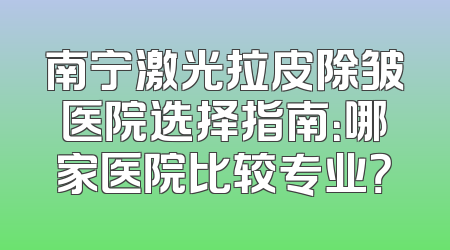 南宁激光拉皮除皱医院选择指南：哪家医院比较专业？