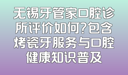 无锡牙管家口腔诊所评价如何？包含烤瓷牙服务与口腔健康知识普及