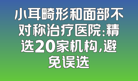 小耳畸形和面部不对称治疗医院：精选20家机构，避免误选