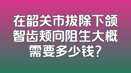 在韶关市拔除下颌智齿颊向阻生大概需要多少钱？