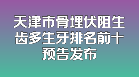 天津市骨埋伏阻生齿多生牙排名前十预告发布