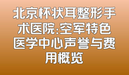 北京杯状耳整形手术医院：空军特色医学中心声誉与费用概览