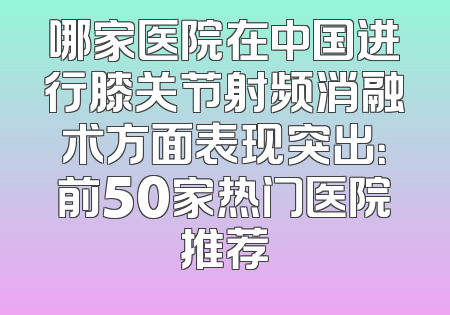 哪家医院在中国进行膝关节射频消融术方面表现突出：前50家热门医院推荐