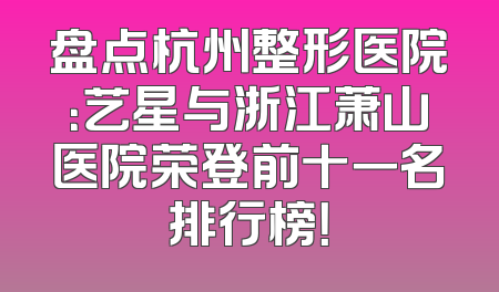 盘点杭州整形医院：艺星与浙江萧山医院荣登前十一名排行榜！