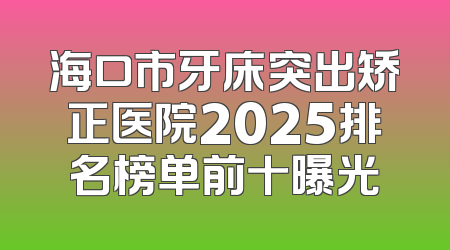海口市牙床突出矫正医院2025排名榜单前十曝光