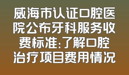 威海市认证口腔医院公布牙科服务收费标准：了解口腔治疗项目费用情况