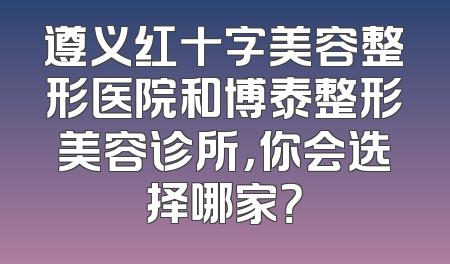 遵义红十字美容整形医院和博泰整形美容诊所，你会选择哪家？