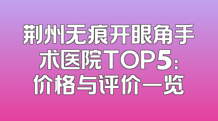 荆州无痕开眼角手术医院TOP5：价格与评价一览