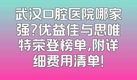 武汉口腔医院哪家强？优益佳与思唯特荣登榜单，附详细费用清单！