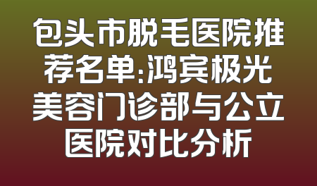 包头市脱毛医院推荐名单：鸿宾极光美容门诊部与公立医院对比分析