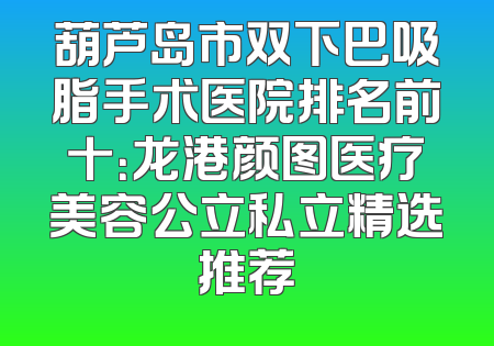 葫芦岛市双下巴吸脂手术医院排名前十：龙港颜图医疗美容公立私立精选推荐