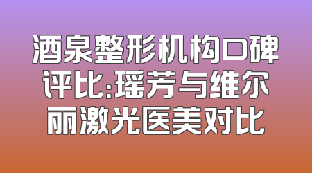 酒泉整形机构口碑评比：瑶芳与维尔丽激光医美对比