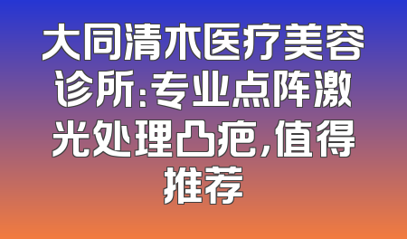 大同清木医疗美容诊所：专业点阵激光处理凸疤，值得推荐