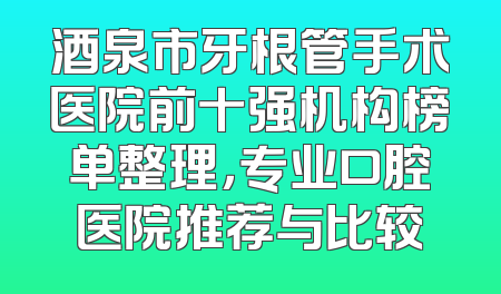 酒泉市牙根管手术医院前十强机构榜单整理，专业口腔医院推荐与比较