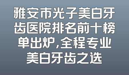 雅安市光子美白牙齿医院排名前十榜单出炉，全程专业美白牙齿之选