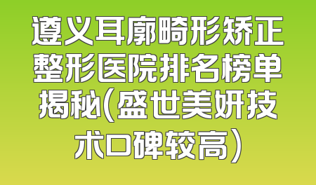 遵义耳廓畸形矫正整形医院排名榜单揭秘(盛世美妍技术口碑较高)