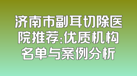 济南市副耳切除医院推荐：优质机构名单与案例分析