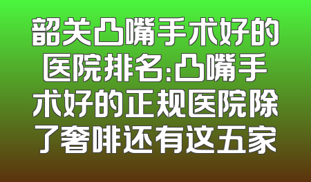 韶关凸嘴手术好的医院排名：凸嘴手术好的正规医院除了奢啡还有这五家