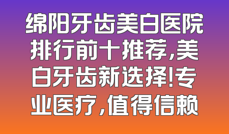 绵阳牙齿美白医院排行前十推荐，美白牙齿新选择！专业医疗，值得信赖