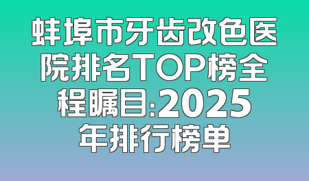 蚌埠市牙齿改色医院排名TOP榜全程瞩目：2025年排行榜单