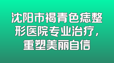 沈阳市褐青色痣整形医院专业治疗，重塑美丽自信