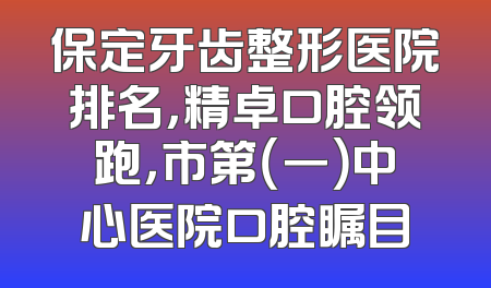 保定牙齿整形医院排名，精卓口腔领跑，市第（一）中心医院口腔瞩目